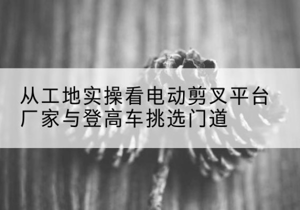 中阳电动剪叉升降平台厂家-从工地实操看电动剪叉平台厂家与登高车挑选门道